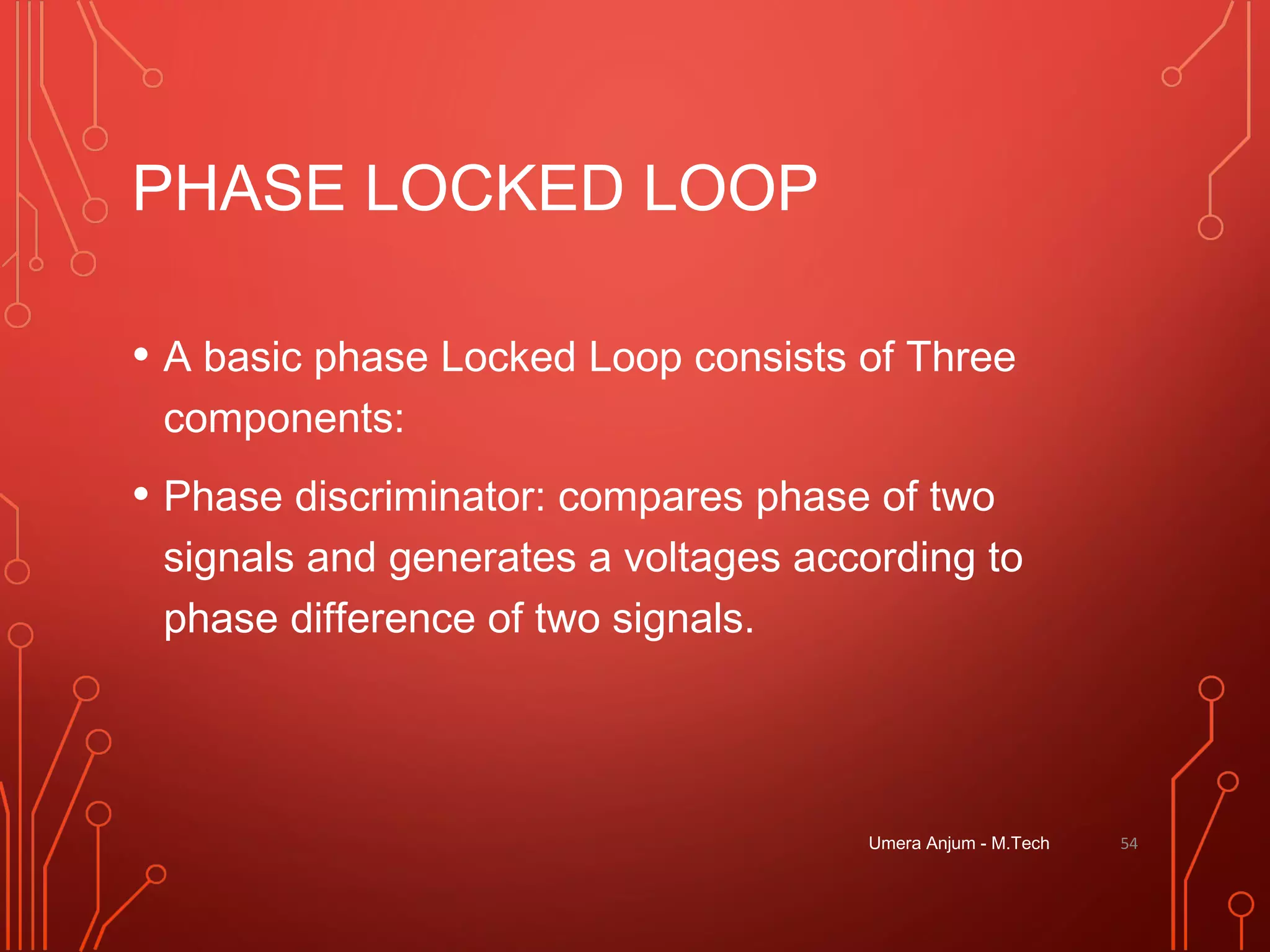 PHASE LOCKED LOOP
• A basic phase Locked Loop consists of Three
components:
• Phase discriminator: compares phase of two
signals and generates a voltages according to
phase difference of two signals.
Umera Anjum - M.Tech 54
 