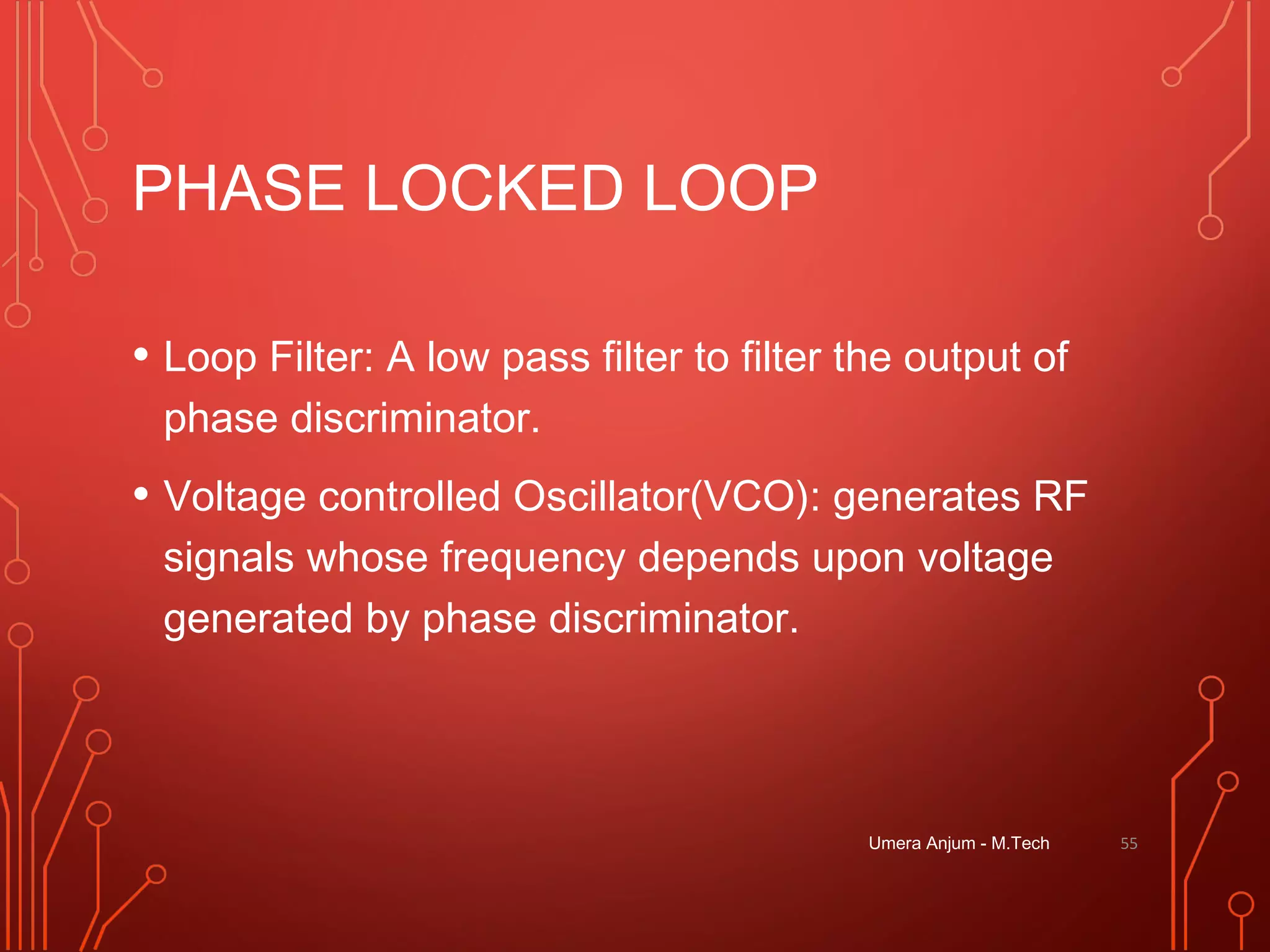 PHASE LOCKED LOOP
• Loop Filter: A low pass filter to filter the output of
phase discriminator.
• Voltage controlled Oscillator(VCO): generates RF
signals whose frequency depends upon voltage
generated by phase discriminator.
Umera Anjum - M.Tech 55
 