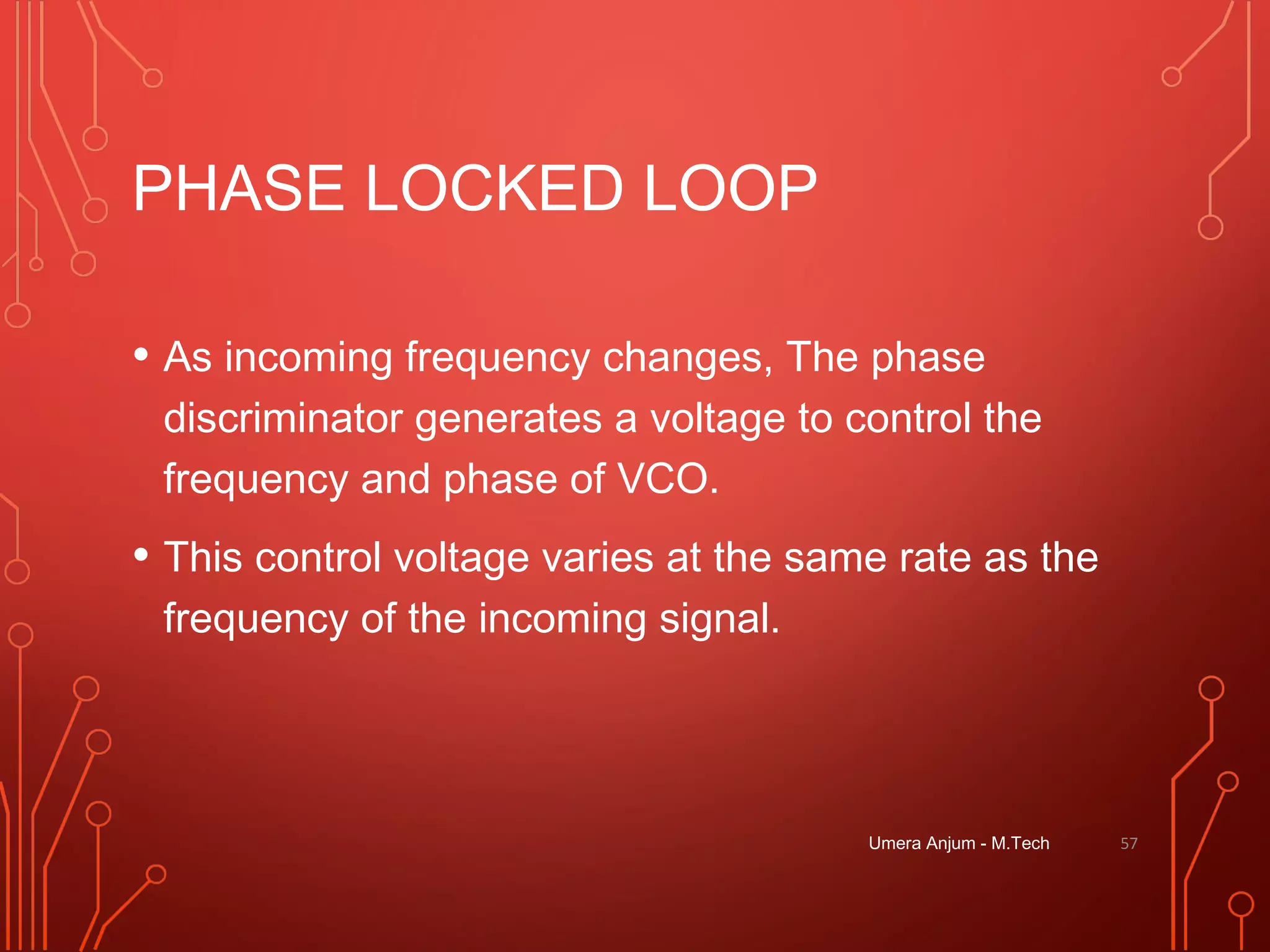 PHASE LOCKED LOOP
• As incoming frequency changes, The phase
discriminator generates a voltage to control the
frequency and phase of VCO.
• This control voltage varies at the same rate as the
frequency of the incoming signal.
Umera Anjum - M.Tech 57
 