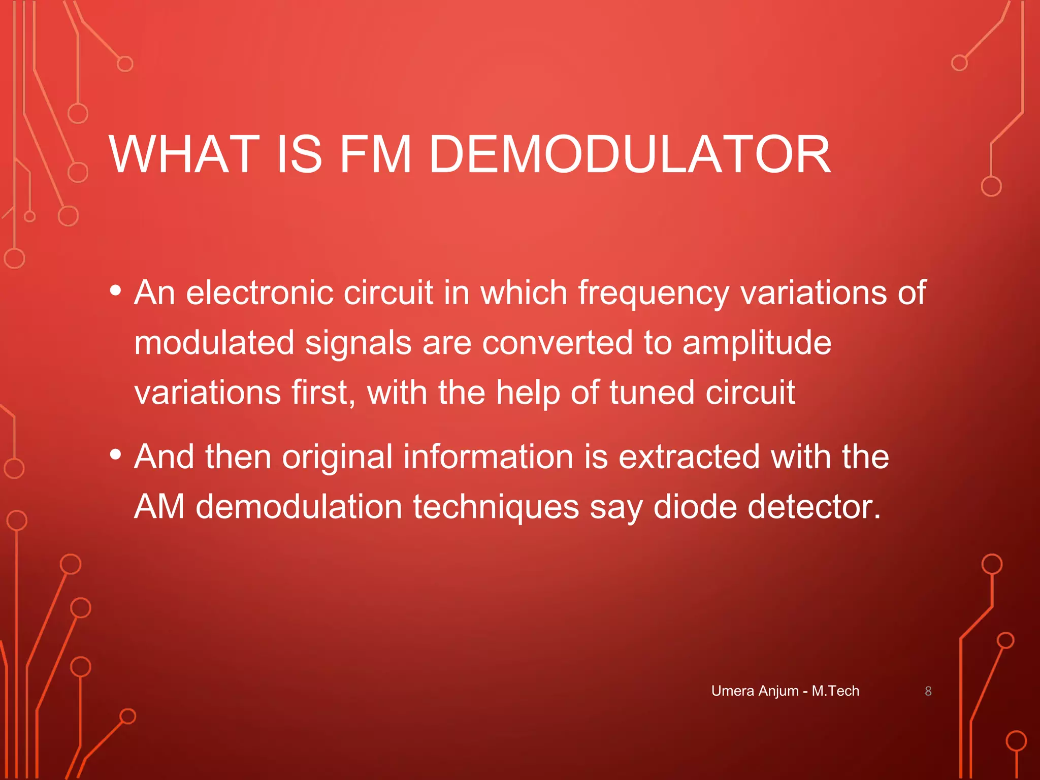 WHAT IS FM DEMODULATOR
• An electronic circuit in which frequency variations of
modulated signals are converted to amplitude
variations first, with the help of tuned circuit
• And then original information is extracted with the
AM demodulation techniques say diode detector.
8Umera Anjum - M.Tech
 