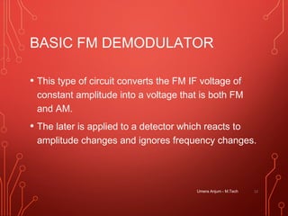 BASIC FM DEMODULATOR
• This type of circuit converts the FM IF voltage of
constant amplitude into a voltage that is both FM
and AM.
• The later is applied to a detector which reacts to
amplitude changes and ignores frequency changes.
12Umera Anjum - M.Tech
 