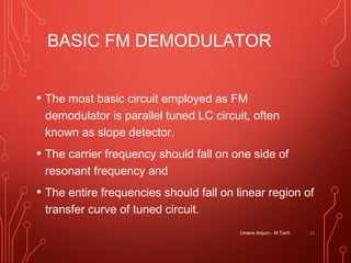 BASIC FM DEMODULATOR
• The most basic circuit employed as FM
demodulator is parallel tuned LC circuit, often
known as slope detector.
• The carrier frequency should fall on one side of
resonant frequency and
• The entire frequencies should fall on linear region of
transfer curve of tuned circuit.
14Umera Anjum - M.Tech
 