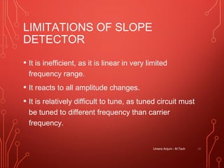LIMITATIONS OF SLOPE
DETECTOR
• It is inefficient, as it is linear in very limited
frequency range.
• It reacts to all amplitude changes.
• It is relatively difficult to tune, as tuned circuit must
be tuned to different frequency than carrier
frequency.
Umera Anjum - M.Tech 19
 
