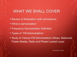 WHAT WE SHALL COVER
• Review of Modulation (with animations)
• What is demodulation
• Frequency Demodulation Definition
• Types of FM Demodulators
• Study of Various FM Demodulators (Slope, Balanced,
Foster-Seeley, Ratio and Phase Locked Loop)
2Umera Anjum - M.Tech
 