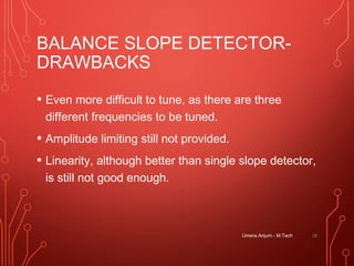 BALANCE SLOPE DETECTOR-
DRAWBACKS
• Even more difficult to tune, as there are three
different frequencies to be tuned.
• Amplitude limiting still not provided.
• Linearity, although better than single slope detector,
is still not good enough.
Umera Anjum - M.Tech 28
 