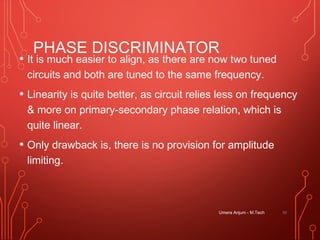 PHASE DISCRIMINATOR
• It is much easier to align, as there are now two tuned
circuits and both are tuned to the same frequency.
• Linearity is quite better, as circuit relies less on frequency
& more on primary-secondary phase relation, which is
quite linear.
• Only drawback is, there is no provision for amplitude
limiting.
Umera Anjum - M.Tech 39
 