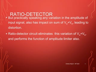 RATIO-DETECTOR
• But practically speaking any variation in the amplitude of
input signal, also has impact on sum of Vao+Vbo, leading to
distortion.
• Ratio-detector circuit eliminates this variation of Vao+Vbo,
and performs the function of amplitude limiter also.
Umera Anjum - M.Tech 41
 