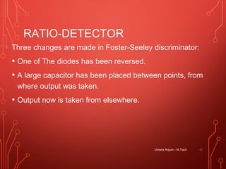 RATIO-DETECTOR
Three changes are made in Foster-Seeley discriminator:
• One of The diodes has been reversed.
• A large capacitor has been placed between points, from
where output was taken.
• Output now is taken from elsewhere.
Umera Anjum - M.Tech 42
 