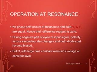 OPERATION AT RESONANCE
• No phase shift occurs at resonance and both Vao & Vbo
are equal. Hence their difference (output) is zero.
• During negative part of cycle of input signal, polarity
across secondary also changes and both diodes get
reverse biased.
• But C5 with large time constant maintains voltage at
constant level.
Umera Anjum - M.Tech 46
 