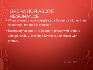 OPERATION ABOVE
RESONANCE
• When a tuned circuit operates at a frequency higher than
resonance, the tank is inductive.
• Secondary voltage V1 is nearer in phase with primary
voltage, while V2 is shifted further out of phase with
primary.
Umera Anjum - M.Tech 47
 