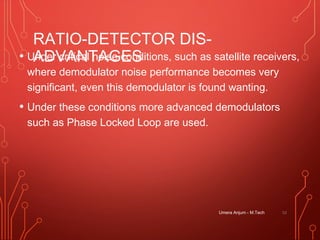 RATIO-DETECTOR DIS-
ADVANTAGES• Under critical noise conditions, such as satellite receivers,
where demodulator noise performance becomes very
significant, even this demodulator is found wanting.
• Under these conditions more advanced demodulators
such as Phase Locked Loop are used.
Umera Anjum - M.Tech 52
 