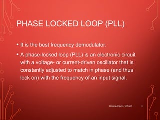 PHASE LOCKED LOOP (PLL)
• It is the best frequency demodulator.
• A phase-locked loop (PLL) is an electronic circuit
with a voltage- or current-driven oscillator that is
constantly adjusted to match in phase (and thus
lock on) with the frequency of an input signal.
Umera Anjum - M.Tech 53
 