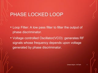 PHASE LOCKED LOOP
• Loop Filter: A low pass filter to filter the output of
phase discriminator.
• Voltage controlled Oscillator(VCO): generates RF
signals whose frequency depends upon voltage
generated by phase discriminator.
Umera Anjum - M.Tech 55
 
