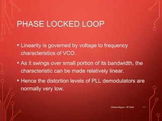 PHASE LOCKED LOOP
• Linearity is governed by voltage to frequency
characteristics of VCO.
• As it swings over small portion of its bandwidth, the
characteristic can be made relatively linear.
• Hence the distortion levels of PLL demodulators are
normally very low.
Umera Anjum - M.Tech 60
 