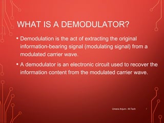 WHAT IS A DEMODULATOR?
• Demodulation is the act of extracting the original
information-bearing signal (modulating signal) from a
modulated carrier wave.
• A demodulator is an electronic circuit used to recover the
information content from the modulated carrier wave.
7Umera Anjum - M.Tech
 