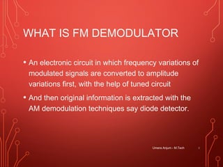 WHAT IS FM DEMODULATOR
• An electronic circuit in which frequency variations of
modulated signals are converted to amplitude
variations first, with the help of tuned circuit
• And then original information is extracted with the
AM demodulation techniques say diode detector.
8Umera Anjum - M.Tech
 
