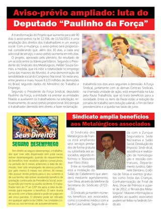 A transformação do Projeto que aumenta para até 90
dias o aviso-prévio na lei 12.506, de 11/10/2011 é uma
ampliação dos direitos dos trabalhadores e um avanço
social. Com a mudança, o aviso-prévio será proporcio-
nal, considerando que, além dos 30 dias, a cada ano
adicional de serviço, o aviso-prévio aumenta em três dias.
    O projeto, aprovado pelo plenário, foi resultado de
um acordo entre os líderes partidários. Segundo o Presi-
dente do Sindicato dos Metalúrgicos, Helder Souza Go-
mes, a medida, que irá inibir a rotatividade no emprego
(uma das maiores do Mundo), é uma demonstração de
sensibilidade social do Congresso Nacional. Só neste ano,
entre janeiro e maio, houve 8.123 milhões de demissões
no Brasil, segundo dados do Ministério do Trabalho e              trabalhista nos dois anos seguintes à demissão. A Força
Emprego.                                                          Sindical, juntamente com as demais Centrais Sindicais,
    Segundo o Presidente da Força Sindical, deputado              na chamada unidade de ação, está empenhada na luta
Paulinho da Força, a entidade irá orientar as entidades           pela Pauta Trabalhista, que só trará benefícios para a
filiadas a auxiliarem os trabalhadores na solicitação, re-        sociedade. Entre os itens da Pauta estão a redução da
troativamente, do aviso-prévio proporcional. Isto porque          jornada de trabalho sem redução salarial, o fim do fator
o trabalhador demitido tem direito a fazer reclamação             previdenciário e a queda nas taxas de juros.




                                                         O Sindicato dos                               da com a Zurique
                                                      Metalúrgicos de Fran-                            Segur ador a, Sede
                                                      ca está ampliando                                Recreativa e Salão
                                                      seus serviços presta-                            Social, Devolução do
                                                      dos de forma gratuita                            Imposto Sindi-dical,
    Tem direito ao seguro-desemprego, o trabalha-     ou subsidiada aos as-                            assistência e realiza-
dor que: tiver sido dispensado sem justa causa;       sociados, segundo in-                            ção de homologa-
estiver desempregado, quando do requerimento
                                                      formou o Tesoureiro                              ção e rescisão con-
do benefício; tiver recebido salários consecutivos,
no período de 6 meses anteriores à data de de-        Jean Floro (foto).                               tr atuais, Depar ta-
missão; tiver sido empregado de pessoa jurídica,         Entre as novidades                            mento Jurídico, Gabi-
por pelo menos 6 meses nos últimos 36 meses;          está a instalação do                             nete Dentário, Colô-
não possuir renda própria para o seu sustento e       Salão de Cabeleireiro que aten-      nia de Férias e eventos gratui-
de sua família; não estiver recebendo benefício de    derá mediante agendamento,           tos como Festa das Crianças,
prestação continuada da Previdência Social, exce-     com Sílvia, através do telefone da   Confraternização de Final de
to pensão por morte ou auxílio-acidente. O traba-
                                                      Secretaria do Sindicato (3722-       Ano, Show de Prêmios e a par-
lhador tem do 7º ao 120º dia após a data da de-
missão para requerer o benefício. O valor dvaria      4034).                               tir de 2012, o “Arraiá dos Meta-
de acordo com a faixa salarial e pode ser pago em        O Sindicato já mantém inúme-      lúrgicos”. Maiores informações e
até cinco parcelas. O dinheiro pode ser retirado      ros benefícios aos associados,       adesões ao quadro associativo
em qualquer agência da CAIXA, nas Unidades Lo-        como o convênio médico com a         podem ser feitas na Sede do Sin-
téricas ou nos terminais de autoatendimento.          Santa Casa Saúde, Seguro de vi-      dicato.
 