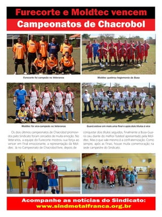 Furecorte foi campeão no Veteranos                      Moldtec quebrou hegemonia da Busa




          Moldtec foi vice-campeão no Veteranos           Guará esteve em mais uma final e após dois títulos é vice

   Os dois últimos campeonatos de Chacrobol promovi-    conquistar dois títulos seguidos, finalmente a Busa-Gua-
dos pelo Sindicato foram cercados de muita emoção. No   rá caiu diante do melhor futebol apresentado pela Mol-
Veteranos, a equipe do Furecorte mostrou sua força ao   dtec. Mas o que vale mesmo é a confraternização. Como
vencer em final emocionante, a representação da Mol-    sempre, após as finais, houve muita comemoração na
dtec. Já no Campeonato de Chacrobol livre, depois de    sede campestre do Sindicato.
 