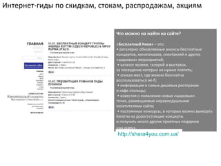 Интернет-гиды по скидкам, стокам, распродажам, акциям


                              Что можно на найти на сайте?

                              «Бесплатный Киев» – это:
                              • регулярно обновляемые анонсы бесплатных
                              концертов, кинопоказов, спектаклей и других
                              «шаровых» мероприятий;
                               • каталог музеев, галерей и выставок,
                              за посещение которых не нужно платить;
                               • список мест, где можно бесплатно
                              воспользоваться wi-fi;
                               • информация о самых дешевых ресторанах
                              и кафе столицы;
                               • известия о появлении новых «шаровых»
                              точек, размещаемые неравнодушными
                              посетителями сайта;
                               • постоянные конкурсы, в которых можно выиграть
                              билеты на дорогостоящие концерты
                              и получить много других приятных подарков
                              «на шару».
                              http://shara4you.com.ua/
 