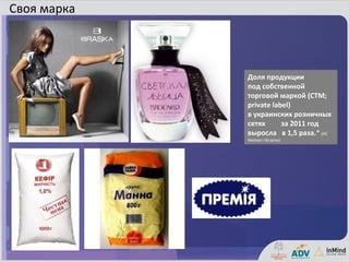 Своя марка



             Доля продукции
             под собственной
             торговой маркой (СТМ;
             private label)
             в украинских розничных
             сетях      за 2011 год
             выросла в 1,5 раза.* (AC
             Nielsen Ukraine)
 