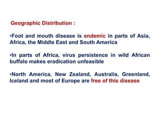 Geographic Distribution :
•Foot and mouth disease is endemic in parts of Asia,
Africa, the Middle East and South America
•In parts of Africa, virus persistence in wild African
buffalo makes eradication unfeasible
•North America, New Zealand, Australia, Greenland,
Iceland and most of Europe are free of this disease
 