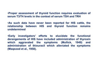 •Proper assessment of thyroid function requires evaluation of
serum T3/T4 levels in the context of serum TSH and TRH
•As such data have never been reported for HIS cattle, the
relationship between HIS and thyroid function remains
undetermined
•Early investigators’ efforts to elucidate the functional
derangements of HIS have included administration of thyroxin
which aggravated the symptoms (Mullick, 1949) and
administration of thiouracil which alleviated the symptoms
(Maqsood et al., 1958).
 