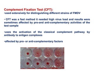 Complement Fixation Test (CFT):
•used extensively for distinguishing different strains of FMDV
• CFT was a fast method it needed high virus load and results were
sometimes affected by pro-and anti-complementary activities of the
test sample
•uses the activation of the classical complement pathway by
antibody to antigen complexes
•affected by pro- or anti-complementary factors
 