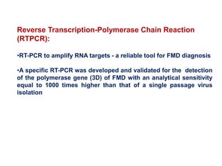 Reverse Transcription-Polymerase Chain Reaction
(RTPCR):
•RT-PCR to amplify RNA targets - a reliable tool for FMD diagnosis
•A specific RT-PCR was developed and validated for the detection
of the polymerase gene (3D) of FMD with an analytical sensitivity
equal to 1000 times higher than that of a single passage virus
isolation
 