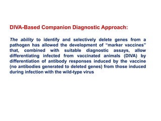 DIVA-Based Companion Diagnostic Approach:
The ability to identify and selectively delete genes from a
pathogen has allowed the development of “marker vaccines”
that, combined with suitable diagnostic assays, allow
differentiating infected from vaccinated animals (DIVA) by
differentiation of antibody responses induced by the vaccine
(no antibodies generated to deleted genes) from those induced
during infection with the wild-type virus
 