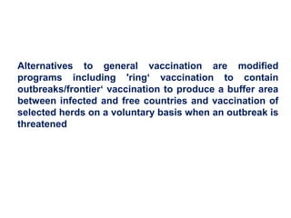 Alternatives to general vaccination are modified
programs including 'ring‘ vaccination to contain
outbreaks/frontier‘ vaccination to produce a buffer area
between infected and free countries and vaccination of
selected herds on a voluntary basis when an outbreak is
threatened
 