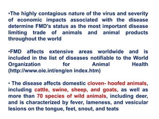 •The highly contagious nature of the virus and severity
of economic impacts associated with the disease
determine FMD’s status as the most important disease
limiting trade of animals and animal products
throughout the world
•FMD affects extensive areas worldwide and is
included in the list of diseases notifiable to the World
Organization for Animal Health
(http://www.oie.int/eng/en index.htm)
• The disease affects domestic cloven- hoofed animals,
including cattle, swine, sheep, and goats, as well as
more than 70 species of wild animals, including deer,
and is characterized by fever, lameness, and vesicular
lesions on the tongue, feet, snout, and teats
 