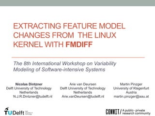 EXTRACTING FEATURE MODEL
CHANGES FROM THE LINUX
KERNEL WITH FMDIFF
The 8th International Workshop on Variability
Modeling of Software-intensive Systems
Nicolas Dintzner
Delft University of Technology
Netherlands
N.J.R.Dintzner@tudelft.nl

Arie van Deursen
Delft University of Technology
Netherlands
Arie.vanDeursen@tudelft.nl

Martin Pinzger
University of Klagenfurt
Austria
martin.pinzger@aau.at

 