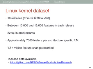 Extracting feature model changes from the Linux kernel with FMDiff

-

Nicolas Dintzner

Linux kernel dataset
•  10 releases (from v2.6.38 to v3.8)
•  Between 10,000 and 13,000 features in each release
•  22 to 26 architectures
•  Approximately 7000 feature per architecture specific F.M.
•  1,8+ million feature change recorded

•  Tool and data available
•  https://github.com/NZR/Software-Product-Line-Research
17

 
