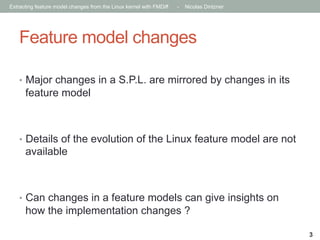Extracting feature model changes from the Linux kernel with FMDiff

-

Nicolas Dintzner

Feature model changes
•  Major changes in a S.P.L. are mirrored by changes in its

feature model

•  Details of the evolution of the Linux feature model are not

available

•  Can changes in a feature models can give insights on

how the implementation changes ?
3

 
