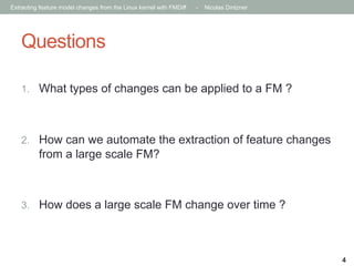 Extracting feature model changes from the Linux kernel with FMDiff

-

Nicolas Dintzner

Questions
1.  What types of changes can be applied to a FM ?

2.  How can we automate the extraction of feature changes

from a large scale FM?

3.  How does a large scale FM change over time ?

4

 