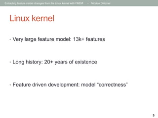 Extracting feature model changes from the Linux kernel with FMDiff

-

Nicolas Dintzner

Linux kernel
•  Very large feature model: 13k+ features

•  Long history: 20+ years of existence

•  Feature driven development: model “correctness”

5

 