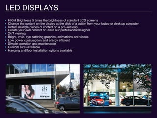 LED DISPLAYS
‣  HIGH Brightness 5 times the brightness of standard LCD screens
‣  Change the content on the display at the click of a button from your laptop or desktop computer
‣  Rotate multiple pieces of content on a pre-set loop
‣  Create your own content or utilize our professional designer
‣  24/7 viewing
‣  Bright, vivid, eye catching graphics, animations and videos
‣  Low power consumption and energy efficient
‣  Simple operation and maintenance
‣  Custom sizes available
‣  Hanging and floor installation options available
 