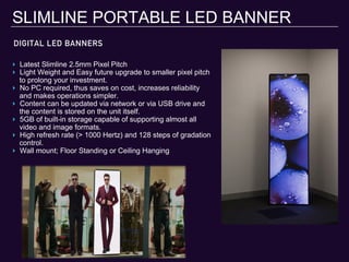 DIGITAL LED BANNERS
SLIMLINE PORTABLE LED BANNER
‣  Latest Slimline 2.5mm Pixel Pitch
‣  Light Weight and Easy future upgrade to smaller pixel pitch
to prolong your investment.
‣  No PC required, thus saves on cost, increases reliability
and makes operations simpler.
‣  Content can be updated via network or via USB drive and
the content is stored on the unit itself.
‣  5GB of built-in storage capable of supporting almost all
video and image formats.
‣  High refresh rate (> 1000 Hertz) and 128 steps of gradation
control.
‣  Wall mount; Floor Standing or Ceiling Hanging
 