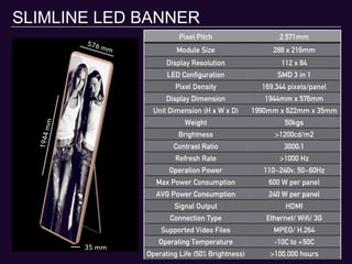 SLIMLINE LED BANNER
Pixel Pitch 2.571mm
Module Size 288 x 216mm
Display Resolution 112 x 84
LED Configuration SMD 3 in 1
Pixel Density 169,344 pixels/panel
Display Dimension 1944mm x 576mm
Unit Dimension (H x W x D) 1990mm x 622mm x 35mm
Weight 50kgs
Brightness >1200cd/m2
Contrast Ratio 3000:1
Refresh Rate >1000 Hz
Operation Power 110~240v, 50~60Hz
Max Power Consumption 600 W per panel
AVG Power Consumption 240 W per panel
Signal Output HDMI
Connection Type Ethernet/ Wifi/ 3G
Supported Video Files MPEG/ H.264
Operating Temperature -10C to +50C
Operating Life (50% Brightness) >100,000 hours
1944mm
576 mm
35 mm
 