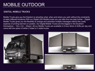 DIGITAL MOBILE TRUCKS
MOBILE OUTDOOR
Mobile Trucks give you the freedom to advertise what, when and where you wish without the constraints
of static billboard locations.With our Digital LED Mobile trucks you can take this one step further – Digital
Mobile Trucks gives you the flexibility to change and advertise multiple messages without the costly
expense of printing banners or posters. Our Digital Mobile Trucks are the biggest in the Southern
Hemisphere – 10m x 2m – 20sqm. All our Mobile Trucks are available in 8 hour block of shifts per day and
come with the option of either 2 sided or 3 sided trucks.
 