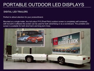DIGITAL LED TRAILERS
PORTABLE OUTDOOR LED DISPLAYS
Perfect to attract attention for your product/brand.
Mounted on a single trailer, this full colour P10 (Pixel Pitch) outdoor screen is completely self contained,
with its built in software the screen can be used for both advertising or as a scoreboard. The portable LED
screen is available for both short term and long term hires.
 