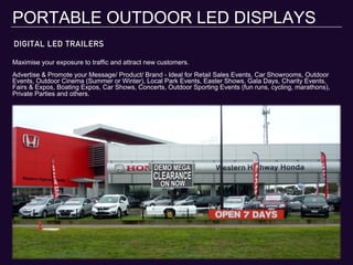 DIGITAL LED TRAILERS
PORTABLE OUTDOOR LED DISPLAYS
Maximise your exposure to traffic and attract new customers.
Advertise & Promote your Message/ Product/ Brand - Ideal for Retail Sales Events, Car Showrooms, Outdoor
Events, Outdoor Cinema (Summer or Winter), Local Park Events, Easter Shows, Gala Days, Charity Events,
Fairs & Expos, Boating Expos, Car Shows, Concerts, Outdoor Sporting Events (fun runs, cycling, marathons),
Private Parties and others.
 