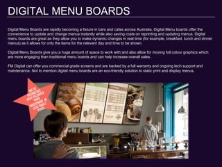 DIGITAL MENU BOARDS
Digital Menu Boards are rapidly becoming a fixture in bars and cafes across Australia. Digital Menu boards offer the
convenience to update and change menus instantly while also saving costs on reprinting and updating menus. Digital
menu boards are great as they allow you to make dynamic changes in real time (for example, breakfast, lunch and dinner
menus) as it allows for only the items for the relevant day and time to be shown.
Digital Menu Boards give you a huge amount of space to work with and also allow for moving full colour graphics which
are more engaging than traditional menu boards and can help increase overall sales.
FM Digital can offer you commercial grade screens and are backed by a full warranty and ongoing tech support and
maintenance. Not to mention digital menu boards are an eco-friendly solution to static print and display menus.
 