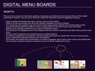 BENEFITS
DIGITAL MENU BOARDS
There are many reasons to think about updating or replacing your traditional menu boards in favour of their digital
counterparts. However, here are some of the key reasons for making the switch to Digital Menu Boards.
"   Easy to update and change menu items, pricing, remove sold-out items.
"   Ability to up sell and promote new items with strategic integration of dynamic displays.
"   The moving full colour graphics are more dynamic which grab people’s attention and increase sales overall.
"   Day-part scheduling allows for different menus to display based on the time of day or day of the week.
"   Boards can be remotely updated from any internet accessible location.
"   The interactive and engaging nature of the displays enhances customer experience and helps reduce perceive wait
times.
"   Ensures visual consistency and compliance across multiple locations.
"   The Ability to update the menu boards in real time means businesses can update their menus to ensure excess
stock is utilised and making promotions more cost-effective.
"   Eco-friendly--with digital menu boards there’s no need to repeatedly reprint menus which means less landfill waste
and saving the costs and emissions necessary to print and deliver replacement menus.
 