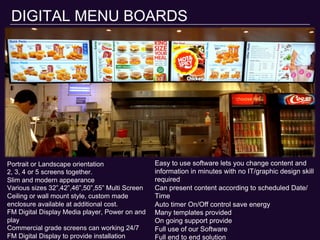 DIGITAL MENU BOARDS
Portrait or Landscape orientation
2, 3, 4 or 5 screens together.
Slim and modern appearance
Various sizes 32”,42”,46”,50”,55” Multi Screen
Ceiling or wall mount style, custom made
enclosure available at additional cost.
FM Digital Display Media player, Power on and
play
Commercial grade screens can working 24/7
FM Digital Display to provide installation
Easy to use software lets you change content and
information in minutes with no IT/graphic design skill
required
Can present content according to scheduled Date/
Time
Auto timer On/Off control save energy
Many templates provided
On going support provide
Full use of our Software
Full end to end solution
 