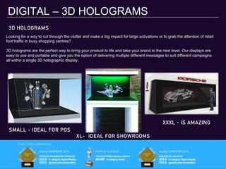 3D HOLOGRAMS
DIGITAL – 3D HOLOGRAMS
Looking for a way to cut through the clutter and make a big impact for large activations or to grab the attention of retail
foot traffic in busy shopping centres?
3D holograms are the perfect way to bring your product to life and take your brand to the next level. Our displays are
easy to use and portable and give you the option of delivering multiple different messages to suit different campaigns
all within a single 3D holographic display.
SMALL - IDEAL FOR POS
XL- IDEAL FOR SHOWROOMS
XXXL - IS AMAZING
 