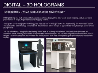 DIGITAL – 3D HOLOGRAMS
FM Digital bring you multi-functional holographic advertising displays that allow you to create inspiring product and brand
presentations in shops, flagship stores and shopping centres.
Through the use of holographic technology real products can be “brought to life” in a mesmerizing and memorable fashion.
This state of the art technology combined with 3D animations allows images to appear to be ‘freely floating in space’ around
your product.
The key benefit of 3D Holographic advertising comes from its stunning visual effects. We use custom produced 3D
animations which perfectly replicate the real product for maximum impact and can also integrate movies and other product
images. The Media Shop can also facilitate this whole process from initial concept through to production and final content
display.
INTRODUCTION - WHAT IS HOLOGRAPHIC ADVERTISING?
 
