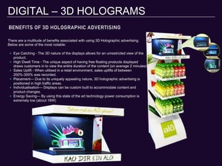BENEFITS OF 3D HOLOGRAPHIC ADVERTISING
DIGITAL – 3D HOLOGRAMS
There are a multitude of benefits associated with using 3D Holographic advertising.
Below are some of the most notable:
‣  Eye Catching - The 3D nature of the displays allows for an unrestricted view of the
product.
‣  High Dwell Time - The unique aspect of having free floating products displayed
draws customers in to view the entire duration of the content (on average 2 minutes)
‣  Sales Uplift - When utilised in a retail environment, sales uplifts of between
200%-300% was recorded.
‣  Placement— Due to its uniquely appealing nature, 3D holographic advertising is
positioned in high traffic areas.
‣  Individualisation— Displays can be custom built to accommodate content and
product changes.
‣  Energy Saving— By using this state of the art technology power consumption is
extremely low (about 18W)
 