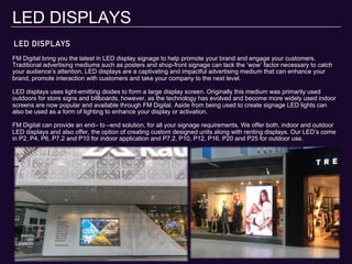 LED DISPLAYS
LED DISPLAYS
FM Digital bring you the latest in LED display signage to help promote your brand and engage your customers.
Traditional advertising mediums such as posters and shop-front signage can lack the ‘wow’ factor necessary to catch
your audience’s attention. LED displays are a captivating and impactful advertising medium that can enhance your
brand, promote interaction with customers and take your company to the next level.
LED displays uses light-emitting diodes to form a large display screen. Originally this medium was primarily used
outdoors for store signs and billboards, however, as the technology has evolved and become more widely used indoor
screens are now popular and available through FM Digital. Aside from being used to create signage LED lights can
also be used as a form of lighting to enhance your display or activation.
FM Digital can provide an end– to –end solution, for all your signage requirements. We offer both, indoor and outdoor
LED displays and also offer, the option of creating custom designed units along with renting displays. Our LED’s come
in P2, P4, P6, P7.2 and P10 for indoor application and P7.2, P10, P12, P16, P20 and P25 for outdoor use.
 