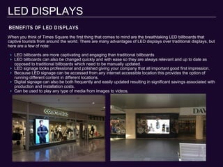 BENEFITS OF LED DISPLAYS
LED DISPLAYS
When you think of Times Square the first thing that comes to mind are the breathtaking LED billboards that
captive tourists from around the world. There are many advantages of LED displays over traditional displays, but
here are a few of note:
‣  LED billboards are more captivating and engaging than traditional billboards
‣  LED billboards can also be changed quickly and with ease so they are always relevant and up to date as
opposed to traditional billboards which need to be manually updated.
‣  LED signage looks professional and polished giving your company that all important good first impression.
‣  Because LED signage can be accessed from any internet accessible location this provides the option of
running different content in different locations.
‣  Digital signage can also be both frequently and easily updated resulting in significant savings associated with
production and installation costs.
‣  Can be used to play any type of media from images to videos.
 